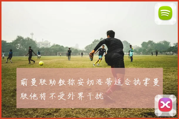 前曼联助教称安切洛蒂适合执掌曼联他将不受外界干扰