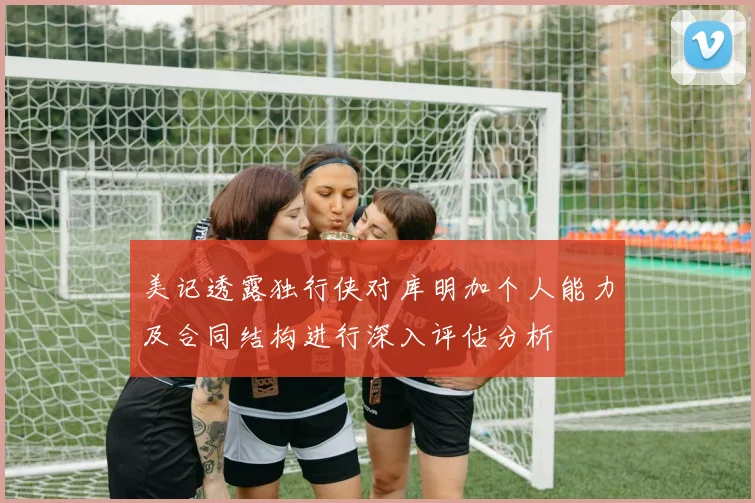 美记透露独行侠对库明加个人能力及合同结构进行深入评估分析